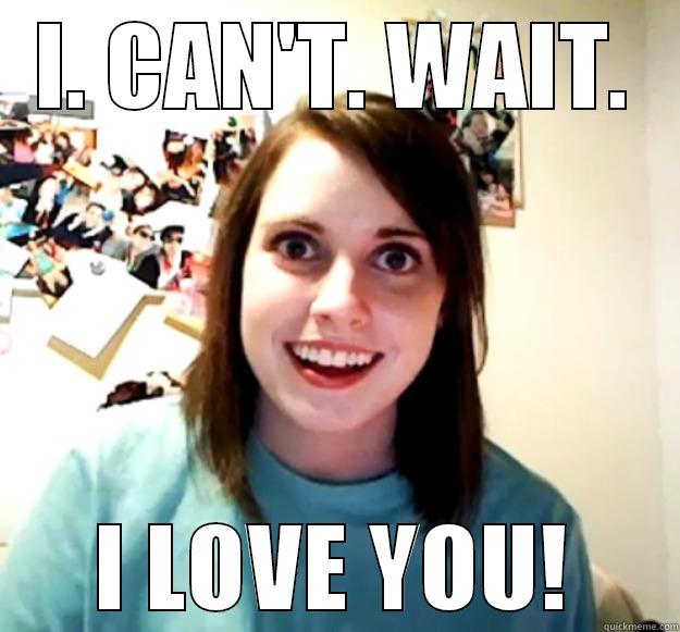 I. CAN'T. WAIT. I LOVE YOU! Overly Attached Girlfriend