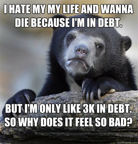 I Hate my my life and wanna die because I'm in debt. But I'm only like 3k in debt. So why does it feel so bad?  Confession Bear