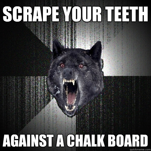 Scrape your teeth Against a chalk board  Insanity Wolf