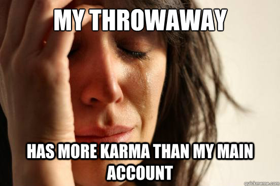 my throwaway account has more karma than my main account  First World Problems
