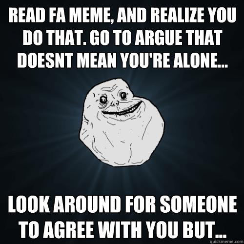Read FA meme, and realize you do that. Go to argue that doesnt mean you're alone... Look around for someone to agree with you but...  Forever Alone