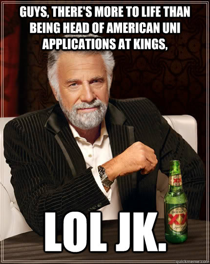 Guys, there's more to life than being head of american uni applications at kings, LOL jk.  The Most Interesting Man In The World