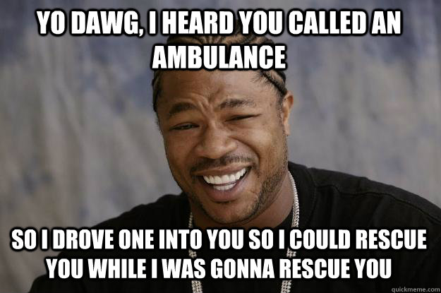 Yo dawg, i heard you called an ambulance so i drove one into you so i could rescue you while i was gonna rescue you  Xzibit meme