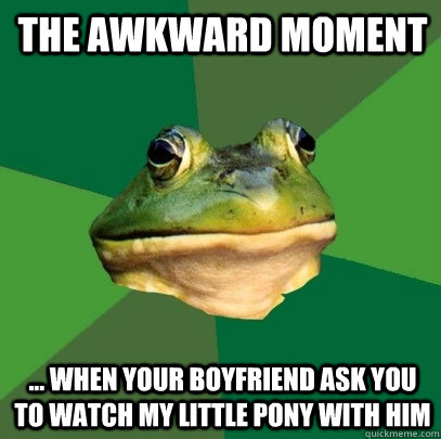 the awkward moment ... when your boyfriend ask you to watch My little pony with him  Foul Bachelor Frog