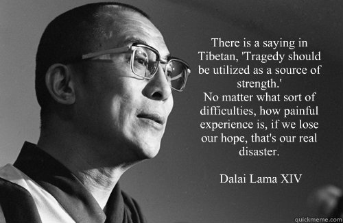  “There is a saying in Tibetan, 'Tragedy should be utilized as a source of strength.'
No matter what sort of difficulties, how painful experience is, if we lose our hope, that's our real disaster.”

― Dalai Lama XIV -  “There is a saying in Tibetan, 'Tragedy should be utilized as a source of strength.'
No matter what sort of difficulties, how painful experience is, if we lose our hope, that's our real disaster.”

― Dalai Lama XIV  Dalai Lama