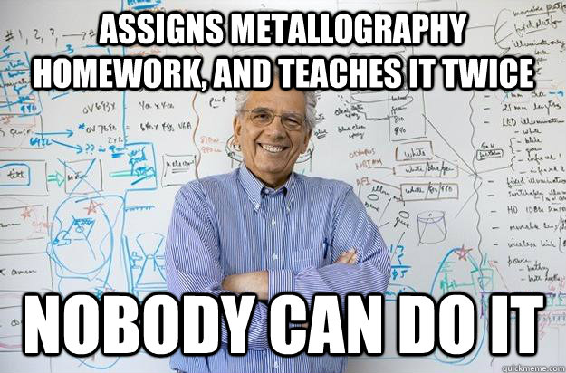 Assigns Metallography Homework, and teaches it twice Nobody can do it   Engineering Professor