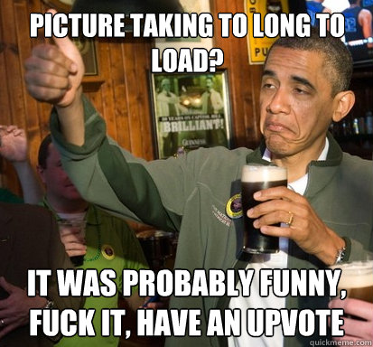 picture taking to long to load? it was probably funny, fuck it, have an upvote   Upvote Obama