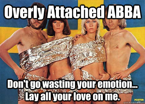 Overly Attached ABBA Don't go wasting your emotion... Lay all your love on me. - Overly Attached ABBA Don't go wasting your emotion... Lay all your love on me.  Overly Attached ABBA