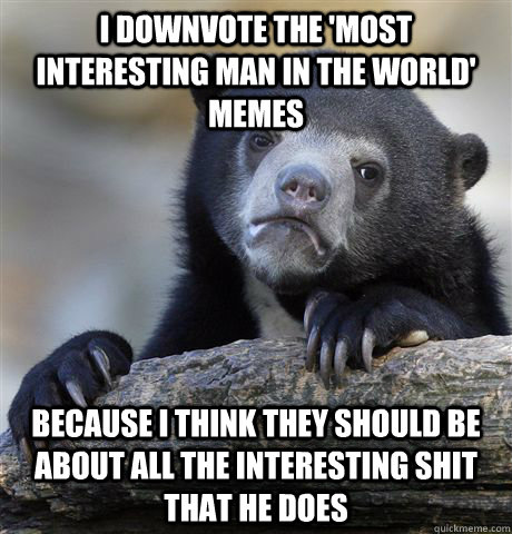 I downvote the 'most interesting man in the world' memes because i think they should be about all the interesting shit that he does  Confession Bear