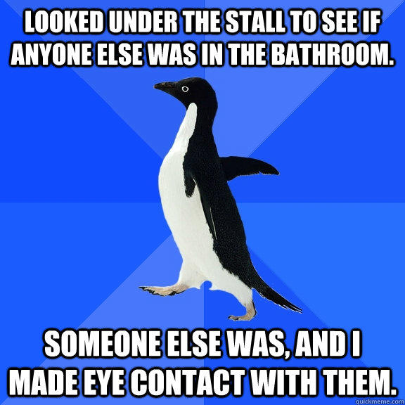 Looked under the stall to see if anyone else was in the bathroom. Someone else was, and I made eye contact with them.  Socially Awkward Penguin