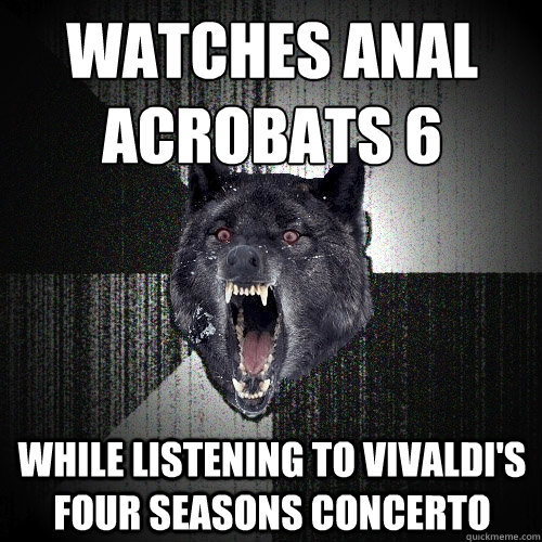 Watches Anal Acrobats 6 while listening to Vivaldi's Four Seasons concerto  Insanity Wolf