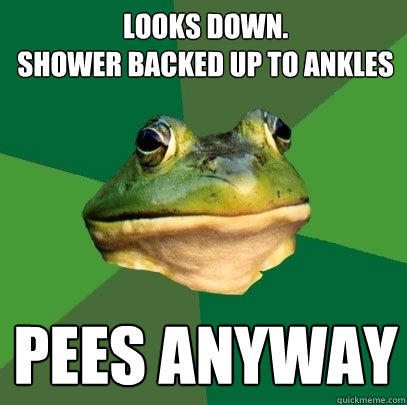 Looks down. 
Shower backed up to ankles Pees anyway - Looks down. 
Shower backed up to ankles Pees anyway  Foul Bachelor Frog