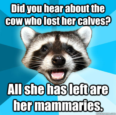Did you hear about the cow who lost her calves? All she has left are her mammaries.  Lame Pun Coon