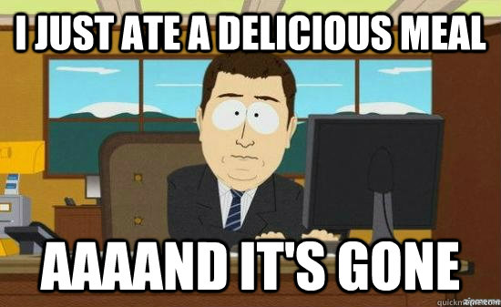 I just ate a delicious meal AAAAND it's gone  aaaand its gone