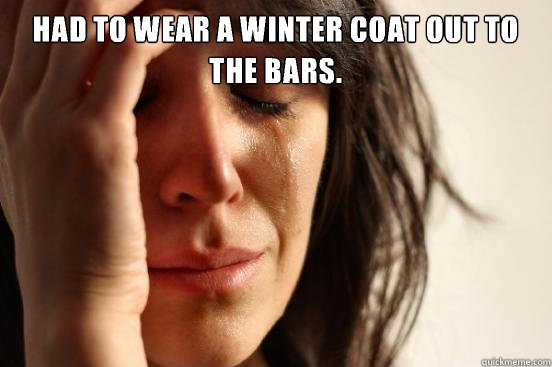 Had to wear a winter coat out to the bars.  First World Problems