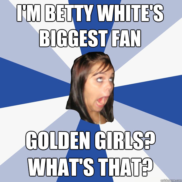 I'm Betty White's
Biggest fan Golden Girls? 
What's that?  Annoying Facebook Girl