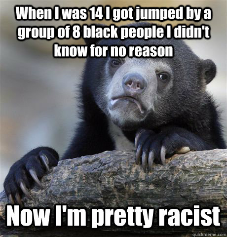 When I was 14 I got jumped by a group of 8 black people I didn't know for no reason Now I'm pretty racist  Confession Bear