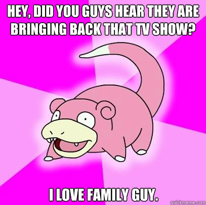 hey, did you guys hear they are bringing back that tv show? i love family guy.  Slowpoke