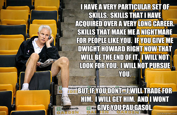 I have a very particular set of skills.  Skills that I have acquired over a very long career.  Skills that make me a nightmare for people like you.  If you give me Dwight Howard right now that will be the end of it.  I will not look for you.  I will not p  Mitch Kupchak Taken