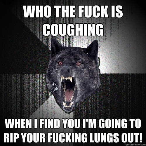 Who the fuck is coughing when I find you i'm going to rip your fucking lungs out!  Insanity Wolf