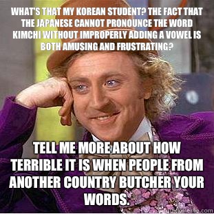 What's that my Korean student? The fact that the Japanese cannot pronounce the word kimchi without improperly adding a vowel is both amusing and frustrating? Tell me more about how terrible it is when people from another country butcher your words.   Condescending Wonka