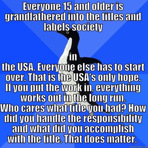 EVERYONE 15 AND OLDER IS GRANDFATHERED INTO THE TITLES AND LABELS SOCIETY IN THE USA. EVERYONE ELSE HAS TO START OVER. THAT IS THE USA'S ONLY HOPE. IF YOU PUT THE WORK IN, EVERYTHING WORKS OUT IN THE LONG RUN. WHO CARES WHAT TITLE YOU HAD? HOW DID YOU HANDLE THE RESPONSIBILITY AND WHAT DID YOU ACCOMPLISH WITH THE TITLE. THAT DO Socially Awkward Penguin
