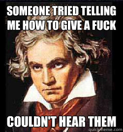 someone tried telling me how to give a fuck couldn't hear them  Beethoven