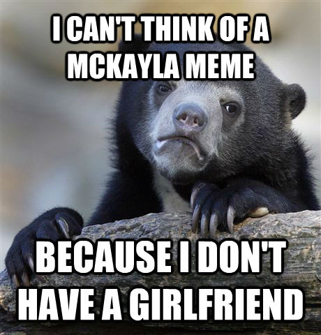 I CAN'T THINK OF A MCKAYLA MEME BECAUSE I DON'T HAVE A GIRLFRIEND  Confession Bear