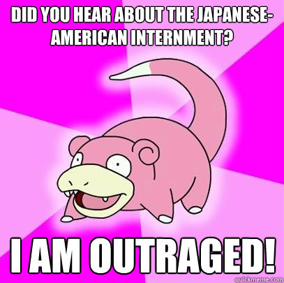 Did you hear about the Japanese-American internment? I am outraged!  Slowpoke