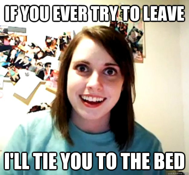 If you ever try to leave I'll tie you to the bed  Overly Attached Girlfriend