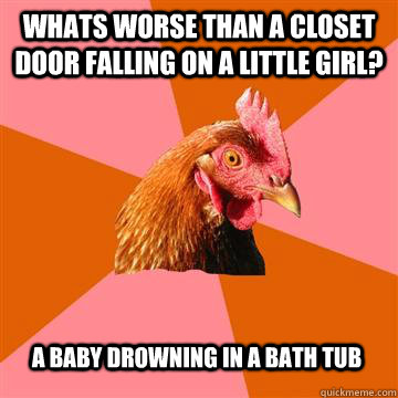 Whats worse than a closet door falling on a little girl? A baby drowning in a bath tub - Whats worse than a closet door falling on a little girl? A baby drowning in a bath tub  Anti-Joke Chicken