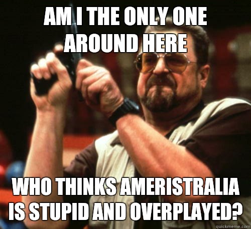 Am i the only one around here Who thinks ameristralia is stupid and overplayed?  Am I The Only One Around Here