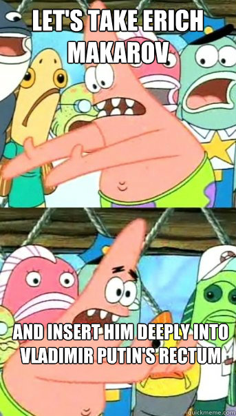 Let's take Erich Makarov And insert him deeply into Vladimir Putin's rectum  Push it somewhere else Patrick