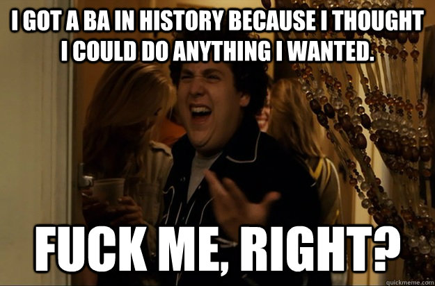 I got a BA in History because i thought i could do anything i wanted. Fuck Me, Right? - I got a BA in History because i thought i could do anything i wanted. Fuck Me, Right?  Fuck Me, Right