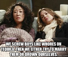 We screw boys like whores on tequila. Then we either try to marry them or drown ourselves.  