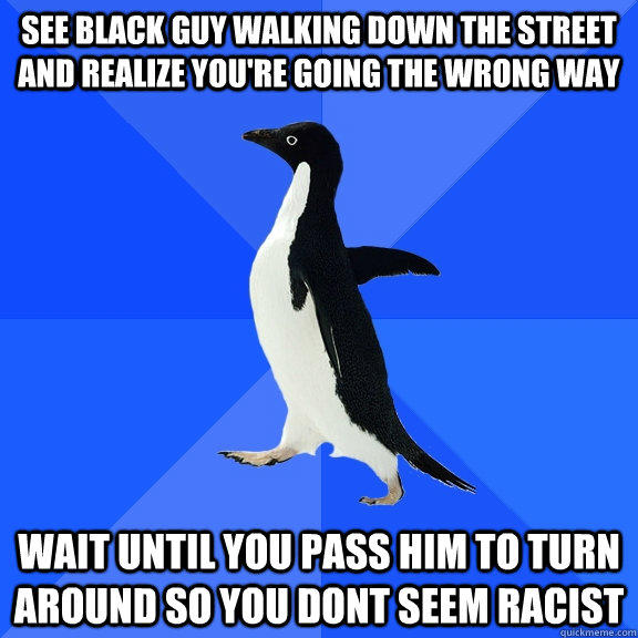 see black guy walking down the street and realize you're going the wrong way wait until you pass him to turn around so you dont seem racist  Socially Awkward Penguin