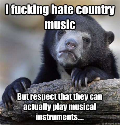 I fucking hate country music But respect that they can actually play musical instruments....  Confession Bear