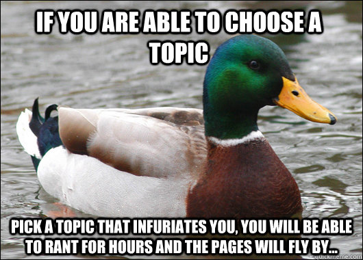 If you are able to choose a topic pick a topic that infuriates you, you will be able to rant for hours and the pages will fly by...  Actual Advice Mallard