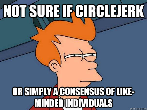 Not sure if circlejerk Or simply a consensus of like-minded individuals  Futurama Fry