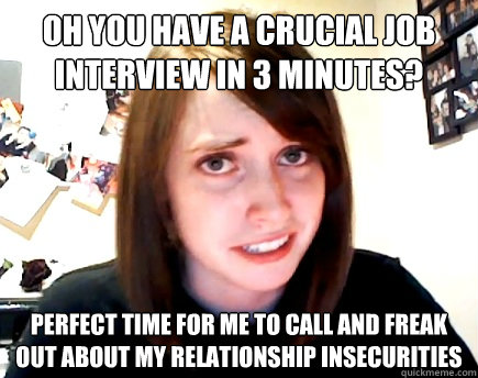 OH YOU HAVE A CRUCIAL JOB INTERVIEW IN 3 MINUTES? PERFECT TIME FOR ME TO CALL AND FREAK OUT ABOUT MY RELATIONSHIP INSECURITIES - OH YOU HAVE A CRUCIAL JOB INTERVIEW IN 3 MINUTES? PERFECT TIME FOR ME TO CALL AND FREAK OUT ABOUT MY RELATIONSHIP INSECURITIES  Misc