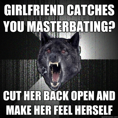 girlfriend catches you masterbating? cut her back open and make her feel herself  Insanity Wolf