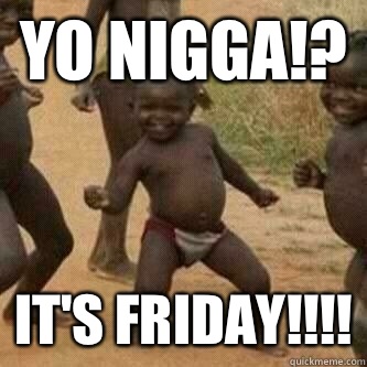 YO NIGGA!? IT'S FRIDAY!!!!  Its friday niggas