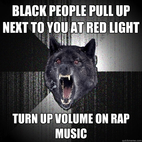Black people pull up next to you at red light turn up volume on rap music  Insanity Wolf