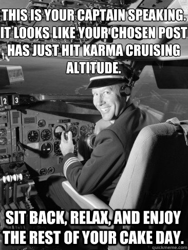 This is your captain speaking. It looks like your chosen post has just hit Karma cruising altitude. sit back, relax, and enjoy the rest of your cake day. - This is your captain speaking. It looks like your chosen post has just hit Karma cruising altitude. sit back, relax, and enjoy the rest of your cake day.  Misc