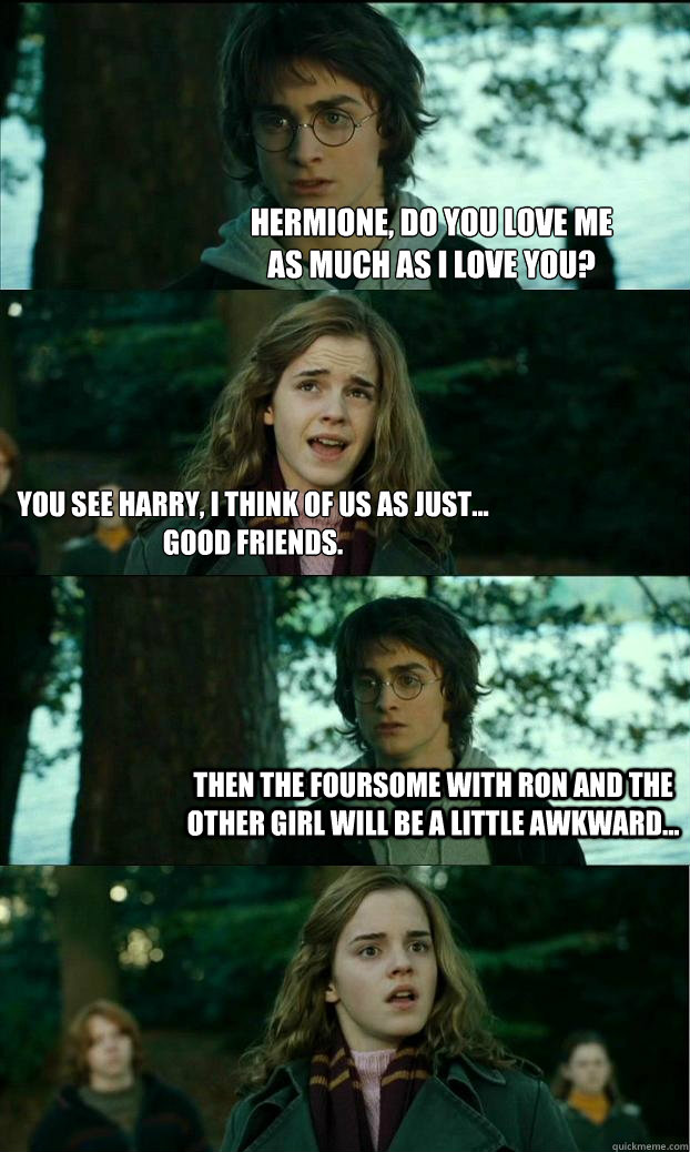 Hermione, do you love me
as much as I love you? You see Harry, I think of us as just...
Good friends. Then the foursome with Ron and the other girl will be a little awkward...  Horny Harry