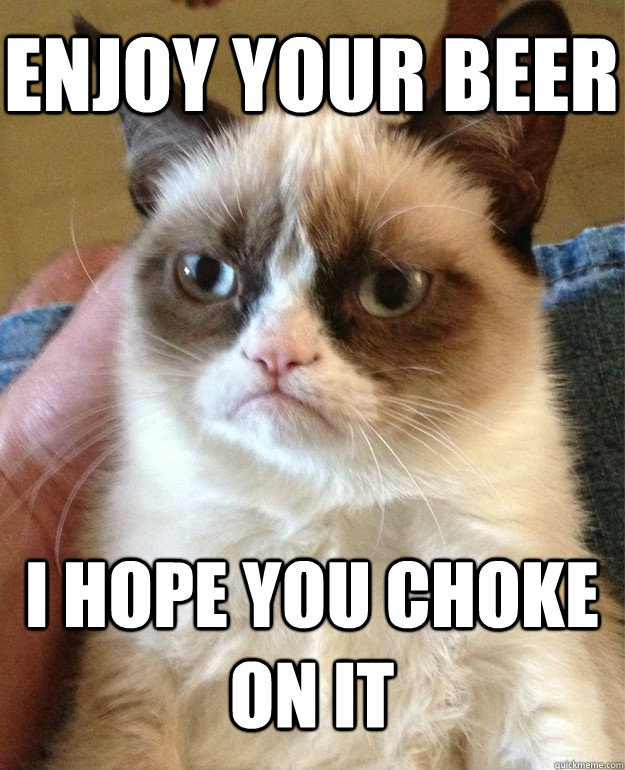 enjoy your beer I hope you choke on it - enjoy your beer I hope you choke on it  Grumpy Cat