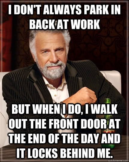 I don't always park in back at work But when I do, I walk out the front door at the end of the day and it locks behind me.  The Most Interesting Man In The World