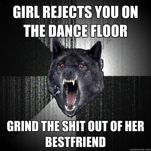 girl rejects you on the dance floor  grind the shit out of her bestfriend   Insanity Wolf