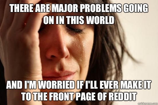 There are major problems going on in this world And I'm worried if I'll ever make it to the front page of reddit - There are major problems going on in this world And I'm worried if I'll ever make it to the front page of reddit  First World Problems