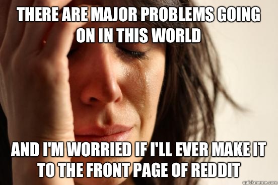 There are major problems going on in this world And I'm worried if I'll ever make it to the front page of reddit  First World Problems